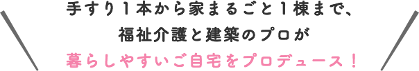 手すり１本から家まるごと１棟まで、福祉介護と建築のプロが暮らしやすいご自宅をプロデュース！